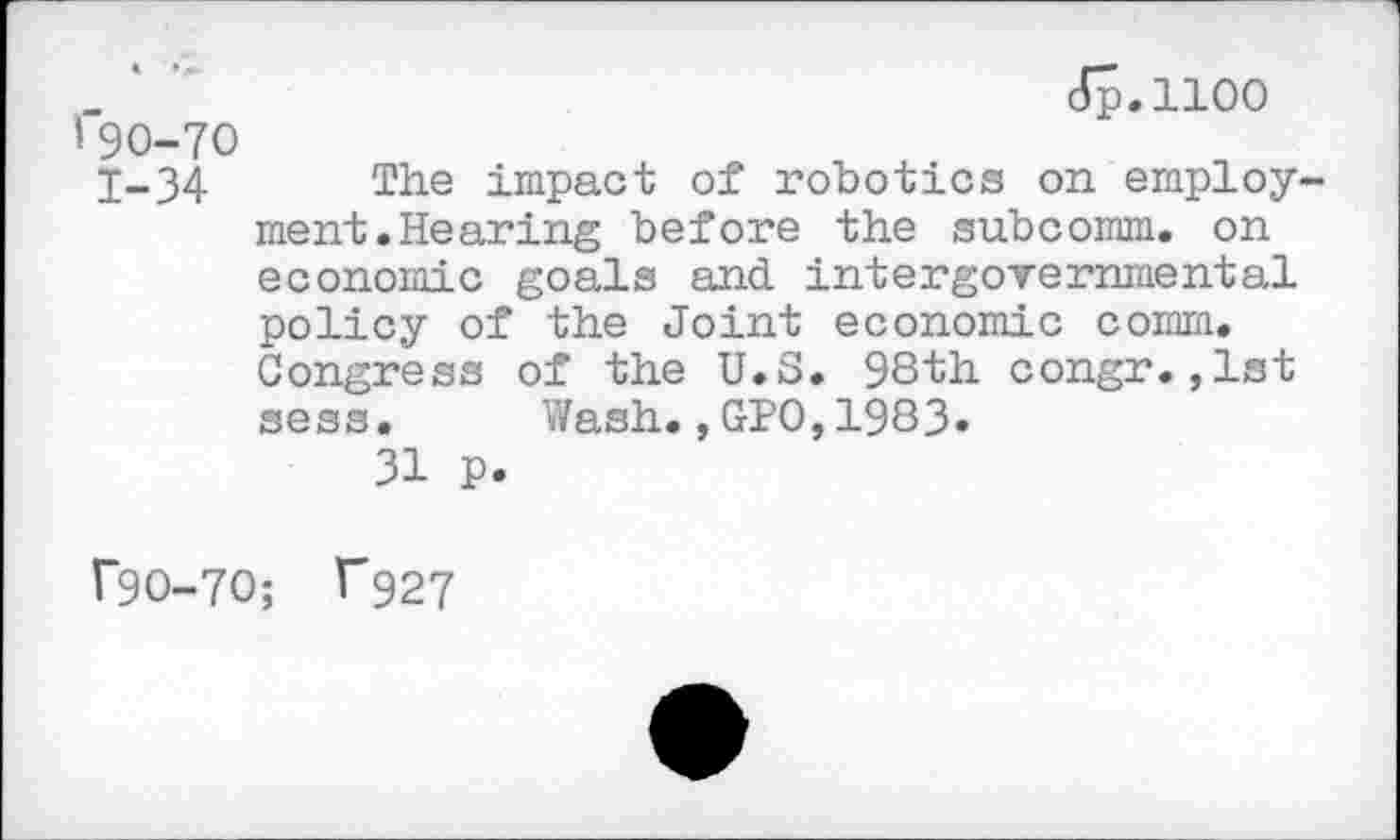 ﻿_ ' "	dp.1100
I 90-70
1-34 The impact of robotics on employment.Hearing before the subcomm, on economic goals and intergovernmental policy of the Joint economic comm. Congress of the U.S. 98th congr.,lst sess. Wash.,GPO,1983»
31 P.
T9O-7O; T927